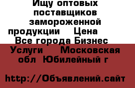 Ищу оптовых поставщиков замороженной продукции. › Цена ­ 10 - Все города Бизнес » Услуги   . Московская обл.,Юбилейный г.
